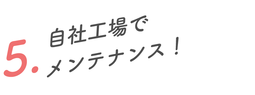 5.自社工場でメンテナンスおまかせ！